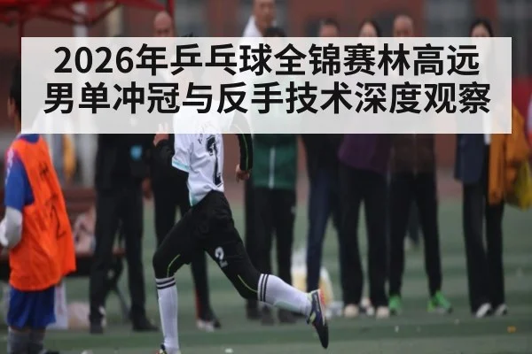 2026年乒乓球全锦赛林高远男单冲冠与反手技术深度观察